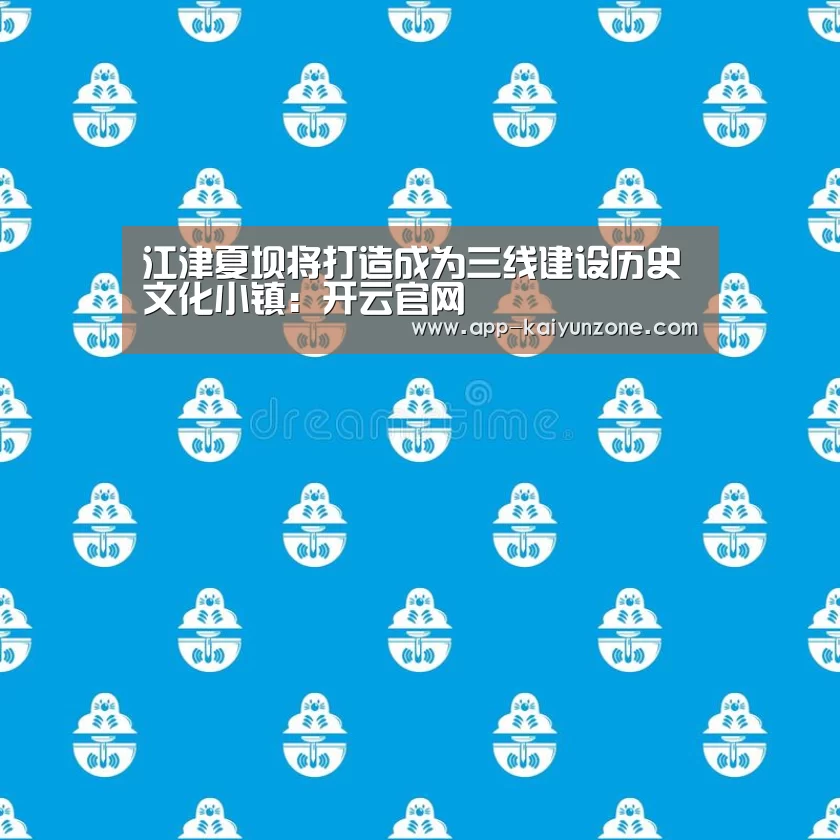 江津夏坝将打造成为三线建设历史文化小镇:开云官网(图1) 开云官方平台